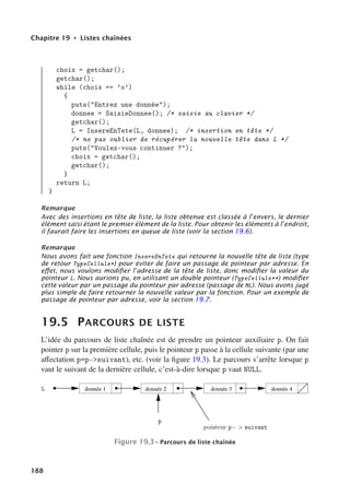 Chapitre 19 • Listes chaînées
choix = getchar();
getchar();
while (choix == ’o’)
{
puts(Entrez une donnée);
donnee = SaisieDonnee(); /* saisie au clavier */
getchar();
L = InsereEnTete(L, donnee); /* insertion en tête */
/* ne pas oublier de récupérer la nouvelle tête dans L */
puts(Voulez-vous continuer ?);
choix = getchar();
getchar();
}
return L;
}
Remarque
Avec des insertions en tête de liste, la liste obtenue est classée à l’envers, le dernier
élément saisi étant le premier élément de la liste. Pour obtenir les éléments à l’endroit,
il faurait faire les insertions en queue de liste (voir la section 19.6).
Remarque
Nous avons fait une fonction InsereEnTete qui retourne la nouvelle tête de liste (type
de retour TypeCellule*) pour éviter de faire un passage de pointeur par adresse. En
eﬀet, nous voulons modiﬁer l’adresse de la tête de liste, donc modiﬁer la valeur du
pointeur L. Nous aurions pu, en utilisant un double pointeur (TypeCellule**) modiﬁer
cette valeur par un passage du pointeur par adresse (passage de L). Nous avons jugé
plus simple de faire retourner la nouvelle valeur par la fonction. Pour un exemple de
passage de pointeur par adresse, voir la section 19.7.
19.5 PARCOURS DE LISTE
L’idée du parcours de liste chaînée est de prendre un pointeur auxiliaire p. On fait
pointer p sur la première cellule, puis le pointeur p passe à la cellule suivante (par une
aﬀectation p=p-suivant), etc. (voir la figure 19.3). Le parcours s’arrête lorsque p
vaut le suivant de la dernière cellule, c’est-à-dire lorsque p vaut NULL.
donnée 1 donnée 2 donnée 3 donnée 4
 
Figure 19.3– Parcours de liste chaînée
188
 