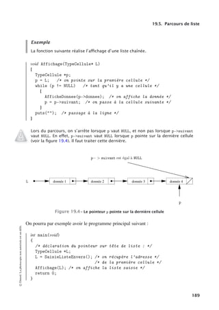 19.5. Parcours de liste
Exemple
La fonction suivante réalise l’aﬃchage d’une liste chaînée.
void Affichage(TypeCellule* L)
{
TypeCellule *p;
p = L; /* on pointe sur la première cellule */
while (p != NULL) /* tant qu’il y a une cellule */
{
AfficheDonnee(p-donnee); /* on affiche la donnée */
p = p-suivant; /* on passe à la cellule suivante */
}
puts(); /* passage à la ligne */
}
Lors du parcours, on s’arrête lorsque p vaut NULL, et non pas lorsque p-suivant
vaut NULL. En eﬀet, p-suivant vaut NULL lorsque p pointe sur la dernière cellule
(voir la ﬁgure 19.4). Il faut traiter cette dernière.
donnée 1 donnée 2 donnée 3 donnée 4
    


Figure 19.4– Le pointeur p pointe sur la dernière cellule
On pourra par exemple avoir le programme principal suivant :
int main(void)
{
/* déclaration du pointeur sur tête de liste : */
TypeCellule *L;
L = SaisieListeEnvers(); /* on récupère l’adresse */
/* de la première cellule */
Affichage(L); /* on affiche la liste saisie */
return 0;
}
©
Dunod.
La
photocopie
non
autorisée
est
un
délit.
189
 