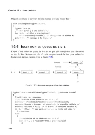 Chapitre 19 • Listes chaînées
On peut aussi faire le parcours de liste chaînée avec une boucle for :
void AffichageBis(TypeCellule* L)
{
TypeCellule *p;
/* tant qu’il y a une cellule */
for (p=L ; p!=NULL ; p=p-suivant)
AfficheDonnee(p-donnee); /* on affiche la donnée */
puts(); /* passage à la ligne */
}
19.6 INSERTION EN QUEUE DE LISTE
L’ajout d’une cellule en queue de liste est un peu plus compliquée que l’insertion
en tête de liste. Notamment, elle nécessite un parcours de la liste pour rechercher
l’adresse du dernier élément (voir la figure 19.5).
donnée 1 donnée 2 donnée 3 donnée 4
donnée
Figure 19.5– Insertion en queue d’une liste chaînée
TypeCellule *InsereEnQueue(TypeCellule *L, TypeDonnee donnee)
{
TypeCellule *p, *nouveau;
/* allocation d’une nouvelle cellule : */
nouveau = (TypeCellule*)malloc(sizeof(TypeCellule));
nouveau-donnee = donnee; /* donnée de la nouvelle cellule */
nouveau-suivant = NULL; /* la nouvelle dernière cellule */
if (L == NULL) /* cas particulier si la liste est vide */
L = nouveau;
else
{
/* recherche de la dernière cellule */
for (p = L ; p-suivant!=NULL ; p=p-suivant)
{}
190
 