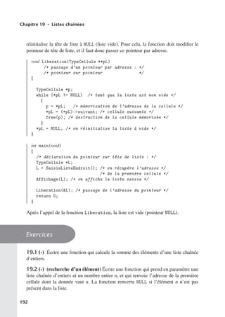 Chapitre 19 • Listes chaînées
réinitialise la tête de liste à NULL (liste vide). Pour cela, la fonction doit modifier le
pointeur de tête de liste, et il faut donc passer ce pointeur par adresse.
void Liberation(TypeCellule **pL)
/* passage d’un pointeur par adresse : */
/* pointeur sur pointeur */
{
TypeCellule *p;
while (*pL != NULL) /* tant que la liste est non vide */
{
p = *pL; /* mémorisation de l’adresse de la cellule */
*pL = (*pL)-suivant; /* cellule suivante */
free(p); /* destruction de la cellule mémorisée */
}
*pL = NULL; /* on réinitialise la liste à vide */
}
int main(void)
{
/* déclaration du pointeur sur tête de liste : */
TypeCellule *L;
L = SaisieListeEndroit(); /* on récupère l’adresse */
/* de la première cellule */
Affichage(L); /* on affiche la liste saisie */
Liberation(L); /* passage de l’adresse du pointeur */
return 0;
}
Après l’appel de la fonction Liberation, la liste est vide (pointeur NULL).
Exercices
19.1 (∗) Écrire une fonction qui calcule la somme des éléments d’une liste chaînée
d’entiers.
19.2 (∗) (recherche d’un élément) Écrire une fonction qui prend en paramètre une
liste chaînée d’entiers et un nombre entier n, et qui renvoie l’adresse de la première
cellule dont la donnée vaut n. La fonction renverra NULL si l’élément n n’est pas
présent dans la liste.
192
 