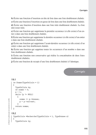 Corrigés
b) Écrire une fonction d’insertion en tête de liste dans une liste doublement chaînée.
c) Écrire une fonction d’insertion en queue de liste dans une liste doublement chaînée.
d) Écrire une fonction d’insertion dans une liste triée doublement chaînée. La liste
doit rester triée.
e) Écrire une fonction qui supprimme la première occurence (si elle existe) d’un en-
tier n dans une liste doublement chaînée.
f) Écrire une fonction qui supprimme la dernière occurence (si elle existe) d’un entier
n dans une liste doublement chaînée.
g) Écrire une fonction qui supprimme l’avant-dernière occurence (si elle existe) d’un
entier n dans une liste doublement chaînée.
h) Écrire une fonction qui supprime toutes les occurences d’un nombre n dans une
liste doublement chaînée.
i) Écrire une fonction non conservative qui réalise la concaténation de deux listes
doublement chaînées.
j) Écrire une fonction de recopie d’une liste doublement chaînée à l’identique.
Corrigés
19.1
int Somme(TypeCellule * L)
{
TypeCellule *p;
int somme = 0;
p = L;
while (p != NULL)
{
somme += p-donnee;
p = p-suivant;
}
return somme;
}
19.2
TypeCellule *Recherche(TypeCellule * L, TypeDonnee n)
{
TypeCellule *p;
©
Dunod.
La
photocopie
non
autorisée
est
un
délit.
195
 