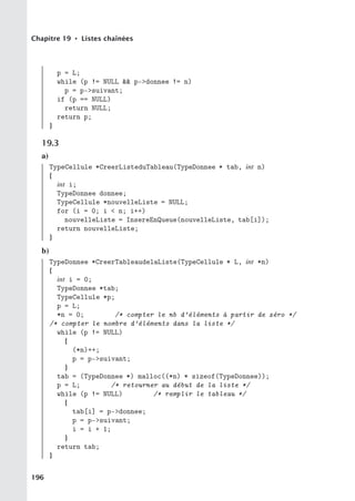 Chapitre 19 • Listes chaînées
p = L;
while (p != NULL  p-donnee != n)
p = p-suivant;
if (p == NULL)
return NULL;
return p;
}
19.3
a)
TypeCellule *CreerListeduTableau(TypeDonnee * tab, int n)
{
int i;
TypeDonnee donnee;
TypeCellule *nouvelleListe = NULL;
for (i = 0; i  n; i++)
nouvelleListe = InsereEnQueue(nouvelleListe, tab[i]);
return nouvelleListe;
}
b)
TypeDonnee *CreerTableaudelaListe(TypeCellule * L, int *n)
{
int i = 0;
TypeDonnee *tab;
TypeCellule *p;
p = L;
*n = 0; /* compter le nb d’éléments à partir de zéro */
/* compter le nombre d’éléments dans la liste */
while (p != NULL)
{
(*n)++;
p = p-suivant;
}
tab = (TypeDonnee *) malloc((*n) * sizeof(TypeDonnee));
p = L; /* retourner au début de la liste */
while (p != NULL) /* remplir le tableau */
{
tab[i] = p-donnee;
p = p-suivant;
i = i + 1;
}
return tab;
}
196
 