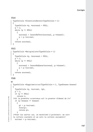 Corrigés
19.4
TypeCellule *CreerListeEnvers(TypeCellule * L)
{
TypeCellule *p, *nouveauL = NULL;
p = L;
while (p != NULL)
{
nouveauL = InsereEnTete(nouveauL, p-donnee);
p = p-suivant;
}
return nouveauL;
}
19.5
TypeCellule *RecopieListe(TypeCellule * L)
{
TypeCellule *p, *nouveauL = NULL;
p = L;
while (p != NULL)
{
nouveauL = InsereEnQueue(nouveauL, p-donnee);
p = p-suivant;
}
return nouveauL;
}
19.6
a)
TypeCellule *Supprime1occur(TypeCellule * L, TypeDonnee donnee)
{
TypeCellule *p, *suivant, *pL;
p = L;
if (p == NULL)
return L;
/*Si la première occurrence est le premier élément de L*/
if (p-donnee == donnee)
{
pL = p-suivant;
free(p);
return pL;
}
/*Pour les autres cas, on maintient 2 pointeurs: un vers
la cellule courante et un vers la cellule suivante*/
suivant = p-suivant;
©
Dunod.
La
photocopie
non
autorisée
est
un
délit.
197
 