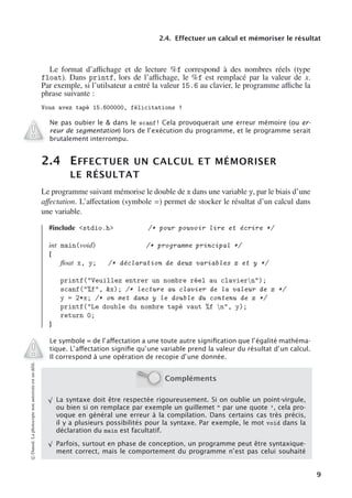2.4. Effectuer un calcul et mémoriser le résultat
Le format d’aﬃchage et de lecture %f correspond à des nombres réels (type
float). Dans printf, lors de l’aﬃchage, le %f est remplacé par la valeur de x.
Par exemple, si l’utilsateur a entré la valeur 15.6 au clavier, le programme aﬃche la
phrase suivante :
Vous avez tapé 15.600000, félicitations !
Ne pas oubier le & dans le scanf ! Cela provoquerait une erreur mémoire (ou er-
reur de segmentation) lors de l’exécution du programme, et le programme serait
brutalement interrompu.
2.4 EFFECTUER UN CALCUL ET MÉMORISER
LE RÉSULTAT
Le programme suivant mémorise le double de x dans une variable y, par le biais d’une
aﬀectation. L’aﬀectation (symbole =) permet de stocker le résultat d’un calcul dans
une variable.
#include <stdio.h> /* pour pouvoir lire et écrire */
int main(void) /* programme principal */
{
float x, y; /* déclaration de deux variables x et y */
printf("Veuillez entrer un nombre réel au claviern");
scanf("%f", &x); /* lecture au clavier de la valeur de x */
y = 2*x; /* on met dans y le double du contenu de x */
printf("Le double du nombre tapé vaut %f n", y);
return 0;
}
Le symbole = de l’aﬀectation a une toute autre signiﬁcation que l’égalité mathéma-
tique. L’aﬀectation signiﬁe qu’une variable prend la valeur du résultat d’un calcul.
Il correspond à une opération de recopie d’une donnée.
Compléments
√
La syntaxe doit être respectée rigoureusement. Si on oublie un point-virgule,
ou bien si on remplace par exemple un guillemet " par une quote ’, cela pro-
voque en général une erreur à la compilation. Dans certains cas très précis,
il y a plusieurs possibilités pour la syntaxe. Par exemple, le mot void dans la
déclaration du main est facultatif.
√
Parfois, surtout en phase de conception, un programme peut être syntaxique-
ment correct, mais le comportement du programme n’est pas celui souhaité
©
Dunod.
La
photocopie
non
autorisée
est
un
délit.
9
 