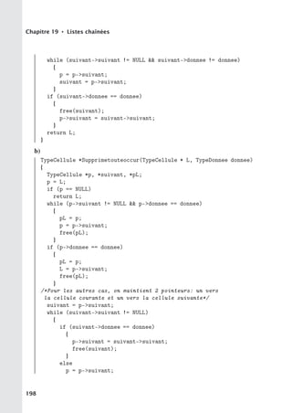 Chapitre 19 • Listes chaînées
while (suivant-suivant != NULL  suivant-donnee != donnee)
{
p = p-suivant;
suivant = p-suivant;
}
if (suivant-donnee == donnee)
{
free(suivant);
p-suivant = suivant-suivant;
}
return L;
}
b)
TypeCellule *Supprimetouteoccur(TypeCellule * L, TypeDonnee donnee)
{
TypeCellule *p, *suivant, *pL;
p = L;
if (p == NULL)
return L;
while (p-suivant != NULL  p-donnee == donnee)
{
pL = p;
p = p-suivant;
free(pL);
}
if (p-donnee == donnee)
{
pL = p;
L = p-suivant;
free(pL);
}
/*Pour les autres cas, on maintient 2 pointeurs: un vers
la cellule courante et un vers la cellule suivante*/
suivant = p-suivant;
while (suivant-suivant != NULL)
{
if (suivant-donnee == donnee)
{
p-suivant = suivant-suivant;
free(suivant);
}
else
p = p-suivant;
198
 