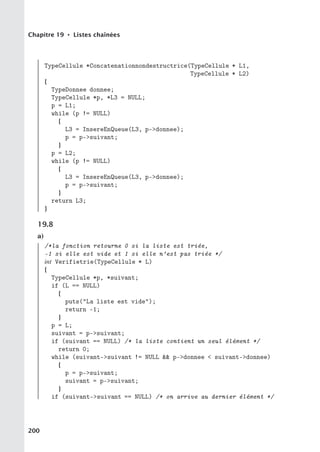 Chapitre 19 • Listes chaînées
TypeCellule *Concatenationnondestructrice(TypeCellule * L1,
TypeCellule * L2)
{
TypeDonnee donnee;
TypeCellule *p, *L3 = NULL;
p = L1;
while (p != NULL)
{
L3 = InsereEnQueue(L3, p-donnee);
p = p-suivant;
}
p = L2;
while (p != NULL)
{
L3 = InsereEnQueue(L3, p-donnee);
p = p-suivant;
}
return L3;
}
19.8
a)
/*la fonction retourne 0 si la liste est triée,
-1 si elle est vide et 1 si elle n’est pas triée */
int Verifietrie(TypeCellule * L)
{
TypeCellule *p, *suivant;
if (L == NULL)
{
puts(La liste est vide);
return -1;
}
p = L;
suivant = p-suivant;
if (suivant == NULL) /* la liste contient un seul élément */
return 0;
while (suivant-suivant != NULL  p-donnee  suivant-donnee)
{
p = p-suivant;
suivant = p-suivant;
}
if (suivant-suivant == NULL) /* on arrive au dernier élément */
200
 
