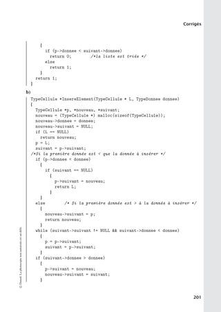 Corrigés
{
if (p-donnee  suivant-donnee)
return 0; /*la liste est triée */
else
return 1;
}
return 1;
}
b)
TypeCellule *InsereElement(TypeCellule * L, TypeDonnee donnee)
{
TypeCellule *p, *nouveau, *suivant;
nouveau = (TypeCellule *) malloc(sizeof(TypeCellule));
nouveau-donnee = donnee;
nouveau-suivant = NULL;
if (L == NULL)
return nouveau;
p = L;
suivant = p-suivant;
/*Si la première donnée est  que la donnée à insérer */
if (p-donnee  donnee)
{
if (suivant == NULL)
{
p-suivant = nouveau;
return L;
}
}
else /* Si la première donnée est  à la donnée à insérer */
{
nouveau-suivant = p;
return nouveau;
}
while (suivant-suivant != NULL  suivant-donnee  donnee)
{
p = p-suivant;
suivant = p-suivant;
}
if (suivant-donnee  donnee)
{
p-suivant = nouveau;
nouveau-suivant = suivant;
}
©
Dunod.
La
photocopie
non
autorisée
est
un
délit.
201
 
