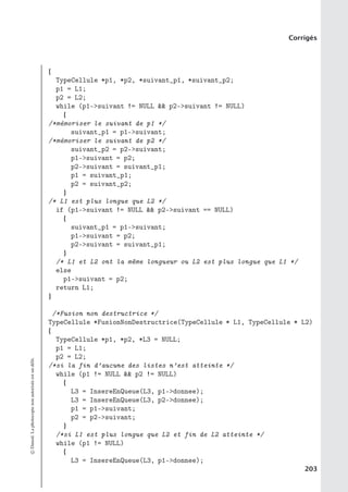 Corrigés
{
TypeCellule *p1, *p2, *suivant_p1, *suivant_p2;
p1 = L1;
p2 = L2;
while (p1-suivant != NULL  p2-suivant != NULL)
{
/*mémoriser le suivant de p1 */
suivant_p1 = p1-suivant;
/*mémoriser le suivant de p2 */
suivant_p2 = p2-suivant;
p1-suivant = p2;
p2-suivant = suivant_p1;
p1 = suivant_p1;
p2 = suivant_p2;
}
/* L1 est plus longue que L2 */
if (p1-suivant != NULL  p2-suivant == NULL)
{
suivant_p1 = p1-suivant;
p1-suivant = p2;
p2-suivant = suivant_p1;
}
/* L1 et L2 ont la même longueur ou L2 est plus longue que L1 */
else
p1-suivant = p2;
return L1;
}
/*Fusion non destructrice */
TypeCellule *FusionNonDestructrice(TypeCellule * L1, TypeCellule * L2)
{
TypeCellule *p1, *p2, *L3 = NULL;
p1 = L1;
p2 = L2;
/*si la fin d’aucune des listes n’est atteinte */
while (p1 != NULL  p2 != NULL)
{
L3 = InsereEnQueue(L3, p1-donnee);
L3 = InsereEnQueue(L3, p2-donnee);
p1 = p1-suivant;
p2 = p2-suivant;
}
/*si L1 est plus longue que L2 et fin de L2 atteinte */
while (p1 != NULL)
{
L3 = InsereEnQueue(L3, p1-donnee);
©
Dunod.
La
photocopie
non
autorisée
est
un
délit.
203
 