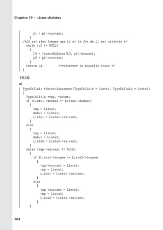 Chapitre 19 • Listes chaînées
p1 = p1-suivant;
}
/*L2 est plus longue que L1 et la fin de L1 est atteinte */
while (p2 != NULL)
{
L3 = InsereEnQueue(L3, p2-donnee);
p2 = p2-suivant;
}
return L3; /*retourner la nouvelle liste */
}
19.10
a)
TypeCellule *Interclassement(TypeCellule * Liste1, TypeCellule * Liste2)
{
TypeCellule *tmp, *debut;
if (Liste1-donnee = Liste2-donnee)
{
tmp = Liste1;
debut = Liste1;
Liste1 = Liste1-suivant;
}
else
{
tmp = Liste2;
debut = Liste2;
Liste2 = Liste2-suivant;
}
while (tmp-suivant != NULL)
{
if (Liste1-donnee = Liste2-donnee)
{
tmp-suivant = Liste1;
tmp = Liste1;
Liste1 = Liste1-suivant;
}
else
{
tmp-suivant = Liste2;
tmp = Liste2;
Liste2 = Liste2-suivant;
}
}
204
 