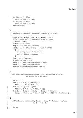 Corrigés
if (Liste1 != NULL)
tmp-suivant = Liste1;
if (Liste2 != NULL)
tmp-suivant = Liste2;
return debut;
}
b)
TypeCellule *TriInterclassement(TypeCellule * Liste)
{
TypeCellule *debutliste, *tmp, *res1, *res2;
if (Liste == NULL || Liste-suivant == NULL)
return Liste;
debutliste = Liste;
tmp = Liste-suivant-suivant;
while (tmp != NULL  tmp-suivant != NULL)
{
tmp = tmp-suivant-suivant;
Liste = Liste-suivant;
}
tmp = Liste-suivant;
Liste-suivant = NULL;
res1 = TriInterclassement(debutliste);
res2 = TriInterclassement(tmp);
return Interclassement(res1, res2);
}
c)
void Interclassement(TypeDonnee * tab, TypeDonnee * tmptab,
int debut, int m, int fin)
{
int i, j, k;
for (i = m + 1; i  debut; i--)
tmptab[i - 1] = tab[i - 1];
for (j = m; j  fin; j++)
tmptab[fin + m - j] = tab[j + 1];
for (k = debut, i = debut, j = fin; k = fin; k++)
tab[k] = (tmptab[i]  tmptab[j]) ? tmptab[i++] : tmptab[j--];
}
d)
void TriInterclassement(TypeDonnee * tab, TypeDonnee * tmptab,
int debut, int fin)
{
int m;
©
Dunod.
La
photocopie
non
autorisée
est
un
délit.
205
 