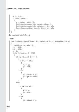 Chapitre 19 • Listes chaînées
int i, j, k;
if (fin  debut)
{
m = (debut + fin) / 2;
TriInterclassement(tab, tmptab, debut, m);
TriInterclassement(tab, tmptab, m + 1, fin);
Interclassement(tab, tmptab, debut, m, fin);
}
}
La complexité est O(nlog2n)
19.11
void Pairimpair(TypeCellule * L, TypeCellule ** L1, TypeCellule ** L2)
{
TypeCellule *p, *p1, *p2;
*L1 = NULL;
*L2 = NULL;
p = L;
while (p-suivant != NULL)
{
if ((p-donnee) % 2 == 0)
{
if (*L1 == NULL)
{
*L1 = p;
p1 = *L1;
}
else
{
p1-suivant = p;
p1 = p1-suivant;
}
}
else
{
if (*L2 == NULL)
{
*L2 = p;
p2 = *L2;
}
else
{
p2-suivant = p;
206
 