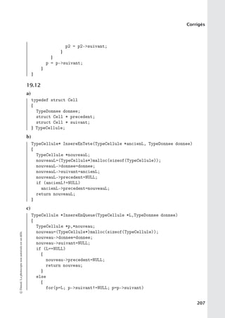 Corrigés
p2 = p2-suivant;
}
}
p = p-suivant;
}
}
19.12
a)
typedef struct Cell
{
TypeDonnee donnee;
struct Cell * precedent;
struct Cell * suivant;
} TypeCellule;
b)
TypeCellule* InsereEnTete(TypeCellule *ancienL, TypeDonnee donnee)
{
TypeCellule *nouveauL;
nouveauL=(TypeCellule*)malloc(sizeof(TypeCellule));
nouveauL-donnee=donnee;
nouveauL-suivant=ancienL;
nouveauL-precedent=NULL;
if (ancienL!=NULL)
ancienL-precedent=nouveauL;
return nouveauL;
}
c)
TypeCellule *InsereEnQueue(TypeCellule *L,TypeDonnee donnee)
{
TypeCellule *p,*nouveau;
nouveau=(TypeCellule*)malloc(sizeof(TypeCellule));
nouveau-donnee=donnee;
nouveau-suivant=NULL;
if (L==NULL)
{
nouveau-precedent=NULL;
return nouveau;
}
else
{
for(p=L; p-suivant!=NULL; p=p-suivant)
©
Dunod.
La
photocopie
non
autorisée
est
un
délit.
207
 