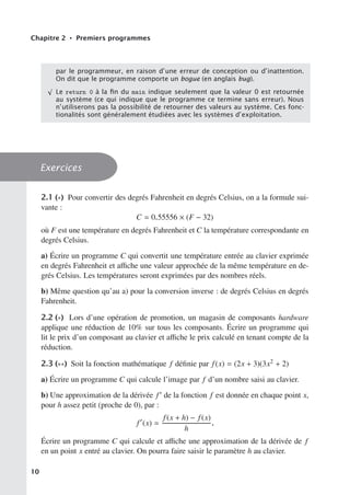 Chapitre 2 • Premiers programmes
par le programmeur, en raison d’une erreur de conception ou d’inattention.
On dit que le programme comporte un bogue (en anglais bug).
√
Le return 0 à la ﬁn du main indique seulement que la valeur 0 est retournée
au système (ce qui indique que le programme ce termine sans erreur). Nous
n’utiliserons pas la possibilité de retourner des valeurs au système. Ces fonc-
tionalités sont généralement étudiées avec les systèmes d’exploitation.
Exercices
2.1 (∗) Pour convertir des degrés Fahrenheit en degrés Celsius, on a la formule sui-
vante :
C  0.55556 × (F − 32)
où F est une température en degrés Fahrenheit et C la température correspondante en
degrés Celsius.
a) Écrire un programme C qui convertit une température entrée au clavier exprimée
en degrés Fahrenheit et aﬃche une valeur approchée de la même température en de-
grés Celsius. Les températures seront exprimées par des nombres réels.
b) Même question qu’au a) pour la conversion inverse : de degrés Celsius en degrés
Fahrenheit.
2.2 (∗) Lors d’une opération de promotion, un magasin de composants hardware
applique une réduction de 10% sur tous les composants. Écrire un programme qui
lit le prix d’un composant au clavier et aﬃche le prix calculé en tenant compte de la
réduction.
2.3 (∗∗) Soit la fonction mathématique f définie par f(x) = (2x + 3)(3x2 + 2)
a) Écrire un programme C qui calcule l’image par f d’un nombre saisi au clavier.
b) Une approximation de la dérivée f de la fonction f est donnée en chaque point x,
pour h assez petit (proche de 0), par :
f
(x) 
f(x + h) − f(x)
h
.
Écrire un programme C qui calcule et aﬃche une approximation de la dérivée de f
en un point x entré au clavier. On pourra faire saisir le paramètre h au clavier.
10
 