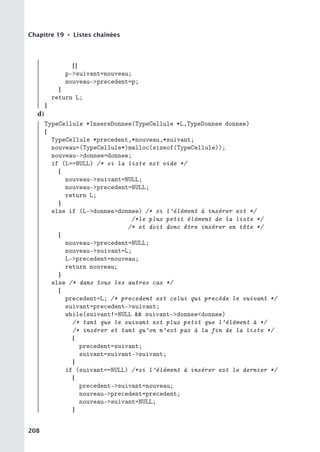 Chapitre 19 • Listes chaînées
{}
p-suivant=nouveau;
nouveau-precedent=p;
}
return L;
}
d)
TypeCellule *InsereDonnee(TypeCellule *L,TypeDonnee donnee)
{
TypeCellule *precedent,*nouveau,*suivant;
nouveau=(TypeCellule*)malloc(sizeof(TypeCellule));
nouveau-donnee=donnee;
if (L==NULL) /* si la liste est vide */
{
nouveau-suivant=NULL;
nouveau-precedent=NULL;
return L;
}
else if (L-donneedonnee) /* si l’élément à insérer est */
/*le plus petit élément de la liste */
/* et doit donc être insérer en tête */
{
nouveau-precedent=NULL;
nouveau-suivant=L;
L-precedent=nouveau;
return nouveau;
}
else /* dans tous les autres cas */
{
precedent=L; /* precedent est celui qui precède le suivant */
suivant=precedent-suivant;
while(suivant!=NULL  suivant-donneedonnee)
/* tant que le suivant est plus petit que l’élément à */
/* insérer et tant qu’on n’est pas à la fin de la liste */
{
precedent=suivant;
suivant=suivant-suivant;
}
if (suivant==NULL) /*si l’élément à insérer est le dernier */
{
precedent-suivant=nouveau;
nouveau-precedent=precedent;
nouveau-suivant=NULL;
}
208
 