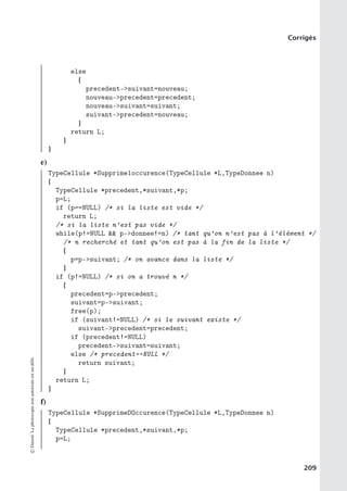 Corrigés
else
{
precedent-suivant=nouveau;
nouveau-precedent=precedent;
nouveau-suivant=suivant;
suivant-precedent=nouveau;
}
return L;
}
}
e)
TypeCellule *Supprime1occurence(TypeCellule *L,TypeDonnee n)
{
TypeCellule *precedent,*suivant,*p;
p=L;
if (p==NULL) /* si la liste est vide */
return L;
/* si la liste n’est pas vide */
while(p!=NULL  p-donnee!=n) /* tant qu’on n’est pas à l’élément */
/* n recherché et tant qu’on est pas à la fin de la liste */
{
p=p-suivant; /* on avance dans la liste */
}
if (p!=NULL) /* si on a trouvé n */
{
precedent=p-precedent;
suivant=p-suivant;
free(p);
if (suivant!=NULL) /* si le suivant existe */
suivant-precedent=precedent;
if (precedent!=NULL)
precedent-suivant=suivant;
else /* precedent==NULL */
return suivant;
}
return L;
}
f)
TypeCellule *SupprimeDOccurence(TypeCellule *L,TypeDonnee n)
{
TypeCellule *precedent,*suivant,*p;
p=L;
©
Dunod.
La
photocopie
non
autorisée
est
un
délit.
209
 