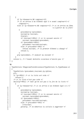 Corrigés
{
if (p-donnee==n  compteur==0)
/* si on arrive à un élément égal à n avant compteur=2 */
compteur++;
else if (p-donnee==n  compteur==1) /* si on arrive au 2ème
n à partir de la fin*/
{
precedent=p-precedent;
suivant=p-suivant;
free(p);
if (suivant!=NULL) /* si le suivant existe */
suivant-precedent=precedent;
if (precedent!=NULL)
precedent-suivant=suivant;
else /* precedent==NULL */
return suivant; /* le premier élément a changé */
return L;
}
p=p-precedent; /* avancer au suivant */
}
return L; /* l’avant dernière occurence n’existe pas */
}
h)
TypeCellule *SupprimeTouteOccurence(TypeCellule *L,TypeDonnee n)
{
TypeCellule *precedent,*suivant,*p,*pfree;
p=L;
if (p==NULL) /* si la liste est vide */
return L;
/* si la liste n’est pas vide */
while(p!=NULL) /* tant qu’on est pas à la fin de la liste */
{
if (p-donnee==n) /* si on arrive à un élément égal à n */
{
precedent=p-precedent;
suivant=p-suivant;
if (suivant!=NULL) /* si le suivant existe */
suivant-precedent=precedent;
if (precedent!=NULL)
precedent-suivant=suivant;
else /* precedent==NULL */
L=suivant;
pfree=p; /* on mémorise la cellule à supprimer */
©
Dunod.
La
photocopie
non
autorisée
est
un
délit.
211
 