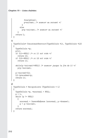 Chapitre 19 • Listes chaînées
free(pfree);
p=suivant; /* avancer au suivant */
}
else
p=p-suivant; /* avancer au suivant */
}
return L;
}
i)
TypeCellule* ConcatenatDestruct(TypeCellule *L1, TypeCellule *L2)
{
TypeCellule *p;
p=L1;
if (L1==NULL) /* si L1 est vide */
return L2;
if (L2==NULL) /* si L2 est vide */
return L1;
while(p-suivant!=NULL) /* avancer jusque la fin de L1 */
p=p-suivant;
p-suivant=L2;
L2-precedent=p;
return L1;
}
j)
TypeCellule * RecopieListe (TypeCellule * L)
{
TypeCellule *p, *nouveauL = NULL;
p = L;
while (p != NULL)
{
nouveauL = InsereEnQueue (nouveauL, p-donnee);
p = p-suivant;
}
return nouveauL;
}
212
 