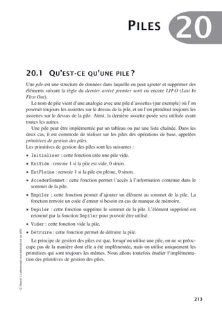 PILES
20
20.1 QU’EST-CE QU’UNE PILE ?
Une pile est une structure de données dans laquelle on peut ajouter et supprimer des
éléments suivant la règle du dernier arrivé premier sorti ou encore LIFO (Last In
First Out).
Le nom de pile vient d’une analogie avec une pile d’assiettes (par exemple) où l’on
poserait toujours les assiettes sur le dessus de la pile, et ou l’on prendrait toujours les
assiettes sur le dessus de la pile. Ainsi, la dernière assiette posée sera utilisée avant
toutes les autres.
Une pile peut être implémentée par un tableau ou par une liste chaînée. Dans les
deux cas, il est commode de réaliser sur les piles des opérations de base, appelées
primitives de gestion des piles.
Les primitives de gestion des piles sont les suivantes :
• Initialiser : cette fonction crée une pile vide.
• EstVide : renvoie 1 si la pile est vide, 0 sinon.
• EstPleine : renvoie 1 si la pile est pleine, 0 sinon.
• AccederSommet : cette fonction permet l’accès à l’information contenue dans le
sommet de la pile.
• Empiler : cette fonction permet d’ajouter un élément au sommet de la pile. La
fonction renvoie un code d’erreur si besoin en cas de manque de mémoire.
• Depiler : cette fonction supprime le sommet de la pile. L’élément supprimé est
retourné par la fonction Depiler pour pouvoir être utilisé.
• Vider : cette fonction vide la pile.
• Detruire : cette fonction permet de détruire la pile.
Le principe de gestion des piles est que, lorsqu’on utilise une pile, on ne se préoc-
cupe pas de la manière dont elle a été implémentée, mais on utilise uniquement les
primitives qui sont toujours les mêmes. Nous allons toutefois étudier l’implémenta-
tion des primitives de gestion des piles.
©
Dunod.
La
photocopie
non
autorisée
est
un
délit.
213
 