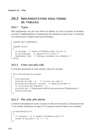 Chapitre 20 • Piles
20.2 IMPLÉMENTATION SOUS FORME
DE TABLEAU
20.2.1 Types
Pour implémenter une pile sous forme de tableau, on crée la structure de données
suivante. L’implémentation est donnée pour des données de type float. Le principe
est le même pour n’importe quel type de données.
typedef float TypeDonnee;
typedef struct
{
int nb_elem; /* nombre d’éléments dans la pile */
int nb_elem_max; /* capacité de la pile */
TypeDonnee *tab; /* tableau contenant les éléments */
}Pile;
20.2.2 Créer une pile vide
La fonction permettant de créer une pile vide est la suivante :
Pile Initialiser(int nb_max)
{
Pile pilevide;
pilevide.nb_elem = 0; /* la pile est vide */
pilevide.nb_elem_max = nb_max; /* capacité nb_max */
/* allocation des éléments : */
pilevide.tab = (TypeDonnee*)malloc(nb_max*sizeof(TypeDonnee));
return pilevide;
}
20.2.3 Pile vide, pile pleine
La fonction permettant de savoir si la pile est vide est la suivante. La fonction renvoie
1 si le nombre d’éléments est égal à 0. La fonction renvoie 0 dans le cas contraire.
int EstVide(Pile P)
{
/* retourne 1 si le nombre d’éléments vaut 0 */
return (P.nb_elem == 0) ? 1 : 0;
}
214
 