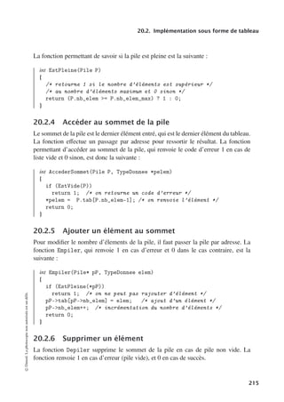 20.2. Implémentation sous forme de tableau
La fonction permettant de savoir si la pile est pleine est la suivante :
int EstPleine(Pile P)
{
/* retourne 1 si le nombre d’éléments est supérieur */
/* au nombre d’éléments maximum et 0 sinon */
return (P.nb_elem = P.nb_elem_max) ? 1 : 0;
}
20.2.4 Accéder au sommet de la pile
Le sommet de la pile est le dernier élément entré, qui est le dernier élément du tableau.
La fonction eﬀectue un passage par adresse pour ressortir le résultat. La fonction
permettant d’accéder au sommet de la pile, qui renvoie le code d’erreur 1 en cas de
liste vide et 0 sinon, est donc la suivante :
int AccederSommet(Pile P, TypeDonnee *pelem)
{
if (EstVide(P))
return 1; /* on retourne un code d’erreur */
*pelem = P.tab[P.nb_elem-1]; /* on renvoie l’élément */
return 0;
}
20.2.5 Ajouter un élément au sommet
Pour modifier le nombre d’élements de la pile, il faut passer la pile par adresse. La
fonction Empiler, qui renvoie 1 en cas d’erreur et 0 dans le cas contraire, est la
suivante :
int Empiler(Pile* pP, TypeDonnee elem)
{
if (EstPleine(*pP))
return 1; /* on ne peut pas rajouter d’élément */
pP-tab[pP-nb_elem] = elem; /* ajout d’un élément */
pP-nb_elem++; /* incrémentation du nombre d’éléments */
return 0;
}
20.2.6 Supprimer un élément
La fonction Depiler supprime le sommet de la pile en cas de pile non vide. La
fonction renvoie 1 en cas d’erreur (pile vide), et 0 en cas de succès.
©
Dunod.
La
photocopie
non
autorisée
est
un
délit.
215
 