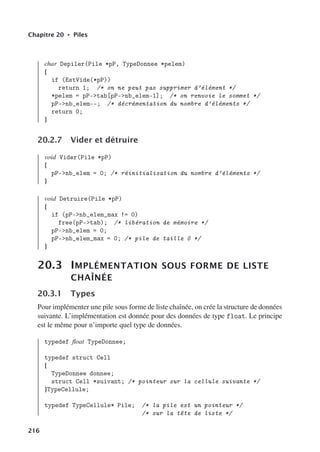 Chapitre 20 • Piles
char Depiler(Pile *pP, TypeDonnee *pelem)
{
if (EstVide(*pP))
return 1; /* on ne peut pas supprimer d’élément */
*pelem = pP-tab[pP-nb_elem-1]; /* on renvoie le sommet */
pP-nb_elem--; /* décrémentation du nombre d’éléments */
return 0;
}
20.2.7 Vider et détruire
void Vider(Pile *pP)
{
pP-nb_elem = 0; /* réinitialisation du nombre d’éléments */
}
void Detruire(Pile *pP)
{
if (pP-nb_elem_max != 0)
free(pP-tab); /* libération de mémoire */
pP-nb_elem = 0;
pP-nb_elem_max = 0; /* pile de taille 0 */
}
20.3 IMPLÉMENTATION SOUS FORME DE LISTE
CHAÎNÉE
20.3.1 Types
Pour implémenter une pile sous forme de liste chaînée, on crée la structure de données
suivante. L’implémentation est donnée pour des données de type float. Le principe
est le même pour n’importe quel type de données.
typedef float TypeDonnee;
typedef struct Cell
{
TypeDonnee donnee;
struct Cell *suivant; /* pointeur sur la cellule suivante */
}TypeCellule;
typedef TypeCellule* Pile; /* la pile est un pointeur */
/* sur la tête de liste */
216
 