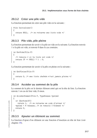 20.3. Implémentation sous forme de liste chaînée
20.3.2 Créer une pile vide
La fonction permettant de créer une pile vide est la suivante :
Pile Initialiser()
{
return NULL; /* on retourne une liste vide */
}
20.3.3 Pile vide, pile pleine
La fonction permettant de savoir si la pile est vide est la suivante. La fonction renvoie
1 si la pile est vide, et renvoie 0 dans le cas contraire.
int EstVide(Pile P)
{
/* renvoie 1 si la liste est vide */
return (P == NULL) ? 1 : 0;
}
La fonction permettant de savoir si la pile est pleine est la suivante :
int EstPleine(Pile P)
{
return 0; /* une liste chaînée n’est jamais pleine */
}
20.3.4 Accéder au sommet de la pile
Le sommet de la pile est le dernier élément entré qui est la tête de liste. La fonction
renvoie 1 en cas de liste vide, 0 sinon.
int AccederSommet(Pile P, TypeDonnee *pelem)
{
if (EstVide(P))
return 1; /* on retourne un code d’erreur */
*pelem = P-donnee; /* on renvoie l’élément */
return 0;
}
20.3.5 Ajouter un élément au sommet
La fonction d’ajout d’un élément est une fonction d’insertion en tête de liste (voir
chapitre 19).
©
Dunod.
La
photocopie
non
autorisée
est
un
délit.
217
 