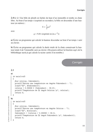 Corrigés
2.4 (c-∗) Une bille de plomb est lâchée du haut d’un immeuble et tombe en chute
libre. Au bout d’un temps t (exprimé en secondes), la bille est descendue d’une hau-
teur (en mètres) :
h =
1
2
g.t2
avec
g = 9.81 (exprimé en (m.s−2
))
a) Écrire un programme qui calcule la hauteur descendue au bout d’un temps t saisi
au clavier.
b) Écrire un programme qui calcule la durée totale de la chute connaissant la hau-
teur totale h de l’immeuble saisi au clavier. (On pourra utiliser la fonction sqrt de la
bibliothèque math.h qui calcule la racine carrée d’un nombre.)
Corrigés
2.1
a)
int main(void)
{
float celsius, fahrenheit;
printf(Entrez une température en degrés Fahrenheit : );
scanf(%f, fahrenheit);
celsius = 0.55556 * (fahrenheit - 32.0);
printf(Température de %f degré Celsius.n, celsius);
return 0;
}
b)
int main(void)
{
float celsius, fahrenheit;
printf(Entrez une température en degrés Celsius : );
scanf(%f, celsius);
fahrenheit = (celsius / 0.55556) + 32.0;
printf(Température de %f degré Fahrenheit.n, fahrenheit);
return 0;
}
©
Dunod.
La
photocopie
non
autorisée
est
un
délit.
11
 