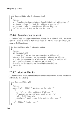 Chapitre 20 • Piles
void Empiler(Pile* pP, TypeDonnee elem)
{
Pile q;
q = (TypeCellule*)malloc(sizeof(TypeCellule)); /* allocation */
q-donnee = elem; /* ajout de l’élément à empiler */
q-suivant = *pP; /* insertion en tête de liste */
*pP =q; /* mise à jour de la tête de liste */
}
20.3.6 Supprimer un élément
La fonction Depiler supprime la tête de liste en cas de pile non vide. La fonction
renvoie 1 en cas d’erreur, et 0 en cas de succès. La pile est passée par adresse, on a
donc un double pointeur.
int Depiler(Pile *pP, TypeDonnee *pelem)
{
Pile q;
if (EstVide(*pP))
return 1; /* on ne peut pas supprimer d’élément */
*pelem = (*pP)-donnee; /* on renvoie l’élément de tête */
q = *pP; /* mémorisation d’adresse de la première cellule */
*pP = (*pP)-suivant; /* passage au suivant */
free(q); /* destruction de la cellule mémorisée */
return 0;
}
20.3.7 Vider et détruire
La destruction de la liste doit libérer toute la mémoire de la liste chaînée (destruction
individuelle des cellules).
void Detruire(Pile *pP)
{
Pile q;
while (*pP != NULL) /* parcours de la liste */
{
q = *pP; /* mémorisation de l’adresse */
/* passage au suivant avant destruction : */
*pP = (*pP)-suivant;
free(q); /* destruction de la cellule mémorisée */
}
*pP = NULL; /* liste vide */
}
218
 