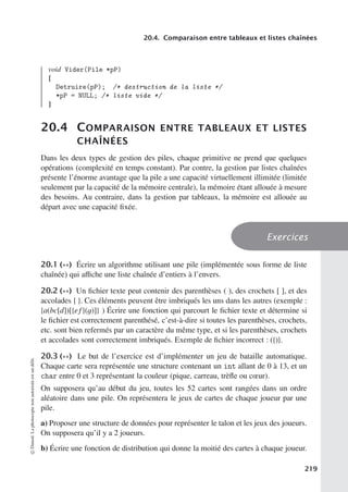 20.4. Comparaison entre tableaux et listes chaînées
void Vider(Pile *pP)
{
Detruire(pP); /* destruction de la liste */
*pP = NULL; /* liste vide */
}
20.4 COMPARAISON ENTRE TABLEAUX ET LISTES
CHAÎNÉES
Dans les deux types de gestion des piles, chaque primitive ne prend que quelques
opérations (complexité en temps constant). Par contre, la gestion par listes chaînées
présente l’énorme avantage que la pile a une capacité virtuellement illimitée (limitée
seulement par la capacité de la mémoire centrale), la mémoire étant allouée à mesure
des besoins. Au contraire, dans la gestion par tableaux, la mémoire est allouée au
départ avec une capacité fixée.
Exercices
20.1 (∗∗) Écrire un algorithme utilisant une pile (implémentée sous forme de liste
chaînée) qui aﬃche une liste chaînée d’entiers à l’envers.
20.2 (∗∗) Un fichier texte peut contenir des parenthèses ( ), des crochets [ ], et des
accolades { }. Ces éléments peuvent être imbriqués les uns dans les autres (exemple :
{a(bc[d])[{ef}(g)]} ) Écrire une fonction qui parcourt le fichier texte et détermine si
le fichier est correctement parenthésé, c’est-à-dire si toutes les parenthèses, crochets,
etc. sont bien refermés par un caractère du même type, et si les parenthèses, crochets
et accolades sont correctement imbriqués. Exemple de fichier incorrect : ({)}.
20.3 (∗∗) Le but de l’exercice est d’implémenter un jeu de bataille automatique.
Chaque carte sera représentée une structure contenant un int allant de 0 à 13, et un
char entre 0 et 3 représentant la couleur (pique, carreau, trèfle ou cœur).
On supposera qu’au début du jeu, toutes les 52 cartes sont rangées dans un ordre
aléatoire dans une pile. On représentera le jeux de cartes de chaque joueur par une
pile.
a) Proposer une structure de données pour représenter le talon et les jeux des joueurs.
On supposera qu’il y a 2 joueurs.
b) Écrire une fonction de distribution qui donne la moitié des cartes à chaque joueur.
©
Dunod.
La
photocopie
non
autorisée
est
un
délit.
219
 