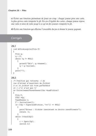 Chapitre 20 • Piles
c) Écrire une fonction permettant de jouer un coup : chaque joueur pose une carte,
la plus grosse carte remporte le pli. En cas d’égalité des cartes, chaque joueur repose
une carte et ainsi de suite jusqu’à ce qu’un des joueurs remporte le pli.
d) Écrire une fonction qui eﬀectue l’ensemble du jeu et donne le joueur gagnant.
Corrigés
20.1
void Affichierpile(Pile P)
{
Pile q;
q = P;
while (q != NULL)
{
printf(%dt, q-donnee);
q = q-suivant;
}
puts();
}
20.2
/* Fonction qui retourne -1 en
cas d’erreur d’ouverture du fichier
0 si le fichier est bien parenthésé
et 1 s’il n’est pas */
int CorrectementParentheser(char *nomFichier)
{
Pile P;
FILE *fp;
TypeDonnee c;
P = Initialiser();
if ((fp = fopen(nomFichier, rt)) == NULL)
{
puts(Erreur : fichier inexistant ou droits insuffisants);
return -1;
}
while (!feof(fp))
{
c = fgetc(fp);
switch (c)
220
 