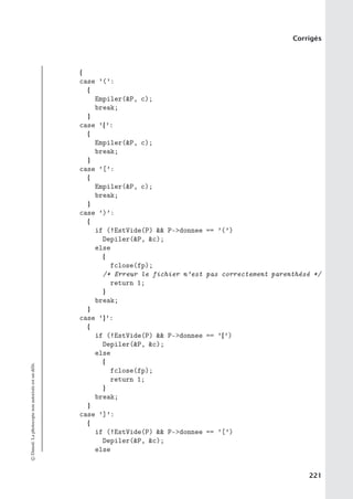 Corrigés
{
case ’(’:
{
Empiler(P, c);
break;
}
case ’{’:
{
Empiler(P, c);
break;
}
case ’[’:
{
Empiler(P, c);
break;
}
case ’)’:
{
if (!EstVide(P)  P-donnee == ’(’)
Depiler(P, c);
else
{
fclose(fp);
/* Erreur le fichier n’est pas correctement parenthésé */
return 1;
}
break;
}
case ’}’:
{
if (!EstVide(P)  P-donnee == ’{’)
Depiler(P, c);
else
{
fclose(fp);
return 1;
}
break;
}
case ’]’:
{
if (!EstVide(P)  P-donnee == ’[’)
Depiler(P, c);
else
©
Dunod.
La
photocopie
non
autorisée
est
un
délit.
221
 