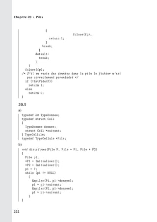 Chapitre 20 • Piles
{
fclose(fp);
return 1;
}
break;
}
default:
break;
}
}
fclose(fp);
/* S’il en reste des données dans la pile le fichier n’est
pas correctement parenthésé */
if (!EstVide(P))
return 1;
else
return 0;
}
20.3
a)
typedef int TypeDonnee;
typedef struct Cell
{
TypeDonnee donnee;
struct Cell *suivant;
} TypeCellule;
typedef TypeCellule *Pile;
b)
void distribuer(Pile P, Pile * P1, Pile * P2)
{
Pile p1;
*P1 = Initialiser();
*P2 = Initialiser();
p1 = P;
while (p1 != NULL)
{
Empiler(P1, p1-donnee);
p1 = p1-suivant;
Empiler(P2, p1-donnee);
p1 = p1-suivant;
}
}
222
 