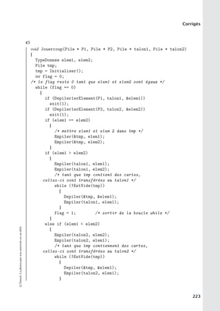 Corrigés
c)
void Jouercoup(Pile * P1, Pile * P2, Pile * talon1, Pile * talon2)
{
TypeDonnee elem1, elem2;
Pile tmp;
tmp = Initialiser();
int flag = 0;
/* le flag reste 0 tant que elem1 et elem2 sont égaux */
while (flag == 0)
{
if (Depiler1erElement(P1, talon1, elem1))
exit(1);
if (Depiler1erElement(P2, talon2, elem2))
exit(1);
if (elem1 == elem2)
{
/* mettre elem1 et elem 2 dans tmp */
Empiler(tmp, elem1);
Empiler(tmp, elem2);
}
if (elem1  elem2)
{
Empiler(talon1, elem1);
Empiler(talon1, elem2);
/* tant que tmp contient des cartes,
celles-ci sont transférées au talon1 */
while (!EstVide(tmp))
{
Depiler(tmp, elem1);
Empiler(talon1, elem1);
}
flag = 1; /* sortir de la boucle while */
}
else if (elem1  elem2)
{
Empiler(talon2, elem2);
Empiler(talon2, elem1);
/* tant que tmp contiennent des cartes,
celles-ci sont transférées au talon2 */
while (!EstVide(tmp))
{
Depiler(tmp, elem1);
Empiler(talon2, elem1);
}
©
Dunod.
La
photocopie
non
autorisée
est
un
délit.
223
 