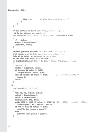 Chapitre 20 • Piles
flag = 1; /* plus besoin de boucler */
}
}
}
/* Les données du talon sont transférées à la pile
et le 1er élément est dépilé */
void ChangerdeTas(Pile * P, Pile * talon, TypeDonnee * elem)
{
*P = *talon;
*talon = Initialiser();
Depiler(P, elem);
}
/*Cette fonction retourne le 1er élément de la Pile
s’il existe ; si la Pile est vide, elle échange la
Pile et le talon, et retourne le 1er élément ;
si les deux sont vides elle retourne 1 */
int Depiler1erElement(Pile * P, Pile * talon, TypeDonnee * elem)
{
char sortie;
sortie = Depiler(P, elem);
if (sortie  talon != NULL)
ChangerdeTas(P, talon, elem);
else if (sortie  talon == NULL) /*le joueur a perdu */
return 1;
return 0;
}
d)
void JouerBataille(Pile P)
{
Pile P1, P2, talon1, talon2;
talon1 = Initialiser();
talon2 = Initialiser();
distribuer(P, P1, P2);
while ((P1 != NULL || talon1 != NULL)  (P2 != NULL || talon2 != NULL))
Jouercoup(P1, P2, talon1, talon2);
if (P1 == NULL  talon1 == NULL)
puts(Le 1er joueur a gagné);
else
puts(Le 2ème joueur a gagné);
}
224
 