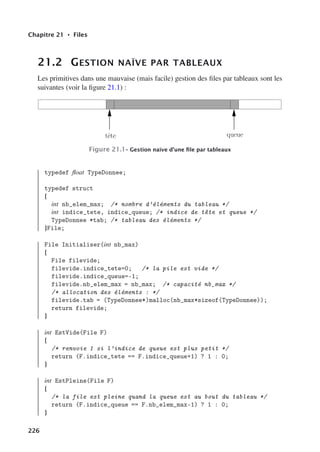 Chapitre 21 • Files
21.2 GESTION NAÏVE PAR TABLEAUX
Les primitives dans une mauvaise (mais facile) gestion des files par tableaux sont les
suivantes (voir la figure 21.1) :
tête queue
Figure 21.1– Gestion naïve d’une file par tableaux
typedef float TypeDonnee;
typedef struct
{
int nb_elem_max; /* nombre d’éléments du tableau */
int indice_tete, indice_queue; /* indice de tête et queue */
TypeDonnee *tab; /* tableau des éléments */
}File;
File Initialiser(int nb_max)
{
File filevide;
filevide.indice_tete=0; /* la pile est vide */
filevide.indice_queue=-1;
filevide.nb_elem_max = nb_max; /* capacité nb_max */
/* allocation des éléments : */
filevide.tab = (TypeDonnee*)malloc(nb_max*sizeof(TypeDonnee));
return filevide;
}
int EstVide(File F)
{
/* renvoie 1 si l’indice de queue est plus petit */
return (F.indice_tete == F.indice_queue+1) ? 1 : 0;
}
int EstPleine(File F)
{
/* la file est pleine quand la queue est au bout du tableau */
return (F.indice_queue == F.nb_elem_max-1) ? 1 : 0;
}
226
 