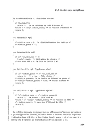 21.2. Gestion naïve par tableaux
int AccederTete(File F, TypeDonnee *pelem)
{
if (EstVide(F))
return 1; /* on retourne un code d’erreur */
*pelem = F.tab[F.indice_tete]; /* on renvoie l’élément */
return 0;
}
void Vider(File *pF)
{
pF-indice_tete = 0; /* réinitialisation des indices */
pF-indice_queue = -1;
}
void Detruire(File *pF)
{
if (pF-nb_elem_max != 0)
free(pF-tab); /* libération de mémoire */
pF-nb_elem_max = 0; /* file de taille 0 */
}
char Enfiler(File *pF, TypeDonnee elem)
{
if (pF-indice_queue = pF-nb_elem_max-1)
return 1; /* erreur : file pleine */
pF-indice_queue++; /* on insère un élément en queue */
pF-tab[pF-indice_queue] = elem; /* nouvel élément */
return 0;
}
char Defiler(File *pF, TypeDonnee *pelem)
{
if (pF-indice_tete == pF-indice_queue-1)
return 1; /* erreur : file vide */
*pelem = pF-tab[pF-indice_tete]; /* on renvoie la tête */
pF-indice_tete++; /* supprime l’élément de tête */
return 0;
}
Le problème dans cette gestion des files par tableaux est qu’à mesure qu’on insère
et qu’on supprime des éléments, les indice de tête et de queue ne font qu’augmenter.
L’utilisation d’une telle file est donc limitée dans le temps, et nb_elem_max est le
nombre total d’éléments qui pourront jamais être insérés dans la file.
©
Dunod.
La
photocopie
non
autorisée
est
un
délit.
227
 