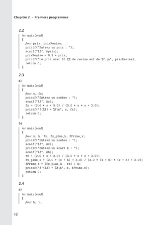 Chapitre 2 • Premiers programmes
2.2
int main(void)
{
float prix, prixRemise;
printf(Entrez un prix : );
scanf(%f, prix);
prixRemise = 0.9 * prix;
printf(Le prix avec 10 %% de remise est de %f.n, prixRemise);
return 0;
}
2.3
a)
int main(void)
{
float x, fx;
printf(Entrez un nombre : );
scanf(%f, x);
fx = (2.0 * x + 3.0) / (3.0 * x * x + 2.0);
printf(f(%f) = %fn, x, fx);
return 0;
}
b)
int main(void)
{
float x, h, fx, fx_plus_h, fPrime_x;
printf(Entrez un nombre : );
scanf(%f, x);
printf(Entrez un écart h : );
scanf(%f, h);
fx = (2.0 * x + 3.0) / (3.0 * x * x + 2.0);
fx_plus_h = (2.0 * (x + h) + 3.0) / (3.0 * (x + h) * (x + h) + 2.0);
fPrime_x = (fx_plus_h - fx) / h;
printf(f’(%f) = %fn, x, fPrime_x);
return 0;
}
2.4
a)
int main(void)
{
float h, t;
12
 