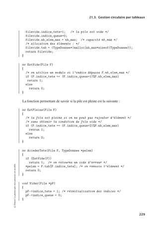 21.3. Gestion circulaire par tableaux
filevide.indice_tete=1; /* la pile est vide */
filevide.indice_queue=0;
filevide.nb_elem_max = nb_max; /* capacité nb_max */
/* allocation des éléments : */
filevide.tab = (TypeDonnee*)malloc(nb_max*sizeof(TypeDonnee));
return filevide;
}
int EstVide(File F)
{
/* on utilise un modulo si l’indice dépasse F.nb_elem_max */
if (F.indice_tete == (F.indice_queue+1)%F.nb_elem_max)
return 1;
else
return 0;
}
La fonction permettant de savoir si la pile est pleine est la suivante :
int EstPleine(File F)
{
/* la file est pleine si on ne peut pas rajouter d’élément */
/* sans obtenir la condition de file vide */
if (F.indice_tete == (F.indice_queue+2)%F.nb_elem_max)
retrun 1;
else
return 0;
}
int AccederTete(File F, TypeDonnee *pelem)
{
if (EstVide(F))
return 1; /* on retourne un code d’erreur */
*pelem = F.tab[F.indice_tete]; /* on renvoie l’élément */
return 0;
}
void Vider(File *pF)
{
pF-indice_tete = 1; /* réinitialisation des indices */
pF-indice_queue = 0;
}
©
Dunod.
La
photocopie
non
autorisée
est
un
délit.
229
 