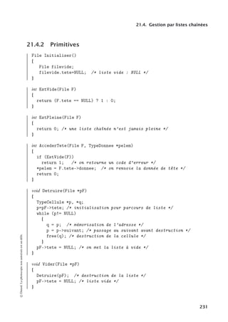 21.4. Gestion par listes chaînées
21.4.2 Primitives
File Initialiser()
{
File filevide;
filevide.tete=NULL; /* liste vide : NULL */
}
int EstVide(File F)
{
return (F.tete == NULL) ? 1 : 0;
}
int EstPleine(File F)
{
return 0; /* une liste chaînée n’est jamais pleine */
}
int AccederTete(File F, TypeDonnee *pelem)
{
if (EstVide(F))
return 1; /* on retourne un code d’erreur */
*pelem = F.tete-donnee; /* on renvoie la donnée de tête */
return 0;
}
void Detruire(File *pF)
{
TypeCellule *p, *q;
p=pF-tete; /* initialisation pour parcours de liste */
while (p!= NULL)
{
q = p; /* mémorisation de l’adresse */
p = p-suivant; /* passage au suivant avant destruction */
free(q); /* destruction de la cellule */
}
pF-tete = NULL; /* on met la liste à vide */
}
void Vider(File *pF)
{
Detruire(pF); /* destruction de la liste */
pF-tete = NULL; /* liste vide */
}
©
Dunod.
La
photocopie
non
autorisée
est
un
délit.
231
 