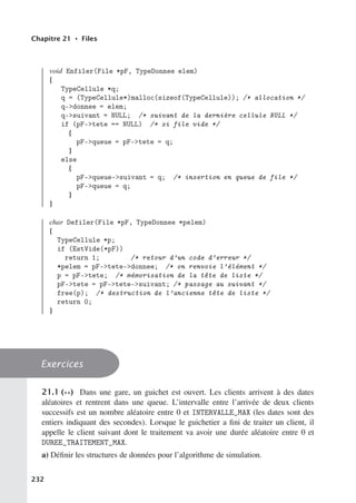 Chapitre 21 • Files
void Enfiler(File *pF, TypeDonnee elem)
{
TypeCellule *q;
q = (TypeCellule*)malloc(sizeof(TypeCellule)); /* allocation */
q-donnee = elem;
q-suivant = NULL; /* suivant de la dernière cellule NULL */
if (pF-tete == NULL) /* si file vide */
{
pF-queue = pF-tete = q;
}
else
{
pF-queue-suivant = q; /* insertion en queue de file */
pF-queue = q;
}
}
char Defiler(File *pF, TypeDonnee *pelem)
{
TypeCellule *p;
if (EstVide(*pF))
return 1; /* retour d’un code d’erreur */
*pelem = pF-tete-donnee; /* on renvoie l’élément */
p = pF-tete; /* mémorisation de la tête de liste */
pF-tete = pF-tete-suivant; /* passage au suivant */
free(p); /* destruction de l’ancienne tête de liste */
return 0;
}
Exercices
21.1 (∗∗) Dans une gare, un guichet est ouvert. Les clients arrivent à des dates
aléatoires et rentrent dans une queue. L’intervalle entre l’arrivée de deux clients
successifs est un nombre aléatoire entre 0 et INTERVALLE_MAX (les dates sont des
entiers indiquant des secondes). Lorsque le guichetier a fini de traiter un client, il
appelle le client suivant dont le traitement va avoir une durée aléatoire entre 0 et
DUREE_TRAITEMENT_MAX.
a) Définir les structures de données pour l’algorithme de simulation.
232
 
