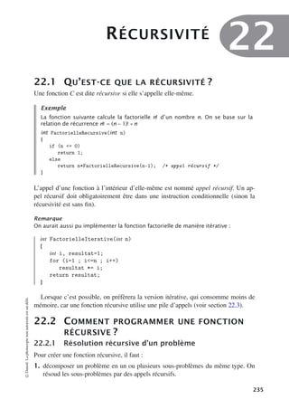 RÉCURSIVITÉ
22
22.1 QU’EST-CE QUE LA RÉCURSIVITÉ ?
Une fonction C est dite récursive si elle s’appelle elle-même.
Exemple
La fonction suivante calcule la factorielle n! d’un nombre n. On se base sur la
relation de récurrence n! = (n − 1)! ∗ n
int FactorielleRecursive(int n)
{
if (n = 0)
return 1;
else
return n*FactorielleRecursive(n-1); /* appel récursif */
}
L’appel d’une fonction à l’intérieur d’elle-même est nommé appel récursif. Un ap-
pel récursif doit obligatoirement être dans une instruction conditionnelle (sinon la
récursivité est sans fin).
Remarque
On aurait aussi pu implémenter la fonction factorielle de manière itérative :
int FactorielleIterative(int n)
{
int i, resultat=1;
for (i=1 ; i=n ; i++)
resultat *= i;
return resultat;
}
Lorsque c’est possible, on préfèrera la version itérative, qui consomme moins de
mémoire, car une fonction récursive utilise une pile d’appels (voir section 22.3).
22.2 COMMENT PROGRAMMER UNE FONCTION
RÉCURSIVE ?
22.2.1 Résolution récursive d’un problème
Pour créer une fonction récursive, il faut :
1. décomposer un problème en un ou plusieurs sous-problèmes du même type. On
résoud les sous-problèmes par des appels récursifs.
©
Dunod.
La
photocopie
non
autorisée
est
un
délit.
235
 