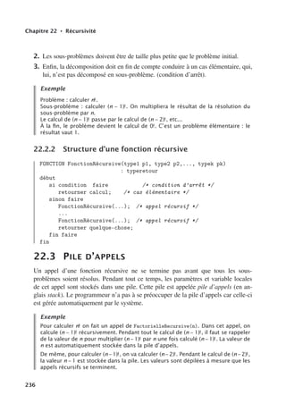 Chapitre 22 • Récursivité
2. Les sous-problèmes doivent être de taille plus petite que le problème initial.
3. Enfin, la décomposition doit en fin de compte conduire à un cas élémentaire, qui,
lui, n’est pas décomposé en sous-problème. (condition d’arrêt).
Exemple
Problème : calculer n!.
Sous-problème : calculer (n − 1)!. On multipliera le résultat de la résolution du
sous-problème par n.
Le calcul de (n − 1)! passe par le calcul de (n − 2)!, etc...
À la ﬁn, le problème devient le calcul de 0!. C’est un problème élémentaire : le
résultat vaut 1.
22.2.2 Structure d’une fonction récursive
FONCTION FonctionRécursive(type1 p1, type2 p2,..., typek pk)
: typeretour
début
si condition faire /* condition d’arrêt */
retourner calcul; /* cas élémentaire */
sinon faire
FonctionRécursive(...); /* appel récursif */
...
FonctionRécursive(...); /* appel récursif */
retourner quelque-chose;
fin faire
fin
22.3 PILE D’APPELS
Un appel d’une fonction récursive ne se termine pas avant que tous les sous-
problèmes soient résolus. Pendant tout ce temps, les paramètres et variable locales
de cet appel sont stockés dans une pile. Cette pile est appelée pile d’appels (en an-
glais stack). Le programmeur n’a pas à se préoccuper de la pile d’appels car celle-ci
est gérée automatiquement par le système.
Exemple
Pour calculer n! on fait un appel de FactorielleRecursive(n). Dans cet appel, on
calcule (n − 1)! récursivement. Pendant tout le calcul de (n − 1)!, il faut se rappeler
de la valeur de n pour multiplier (n − 1)! par n une fois calculé (n − 1)!. La valeur de
n est automatiquement stockée dans la pile d’appels.
De même, pour calculer (n−1)!, on va calculer (n−2)!. Pendant le calcul de (n−2)!,
la valeur n − 1 est stockée dans la pile. Les valeurs sont dépilées à mesure que les
appels récursifs se terminent.
236
 