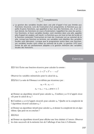 Exercices
Compléments
√
La gestion des variables locales dans une pile d’appel n’est pas limitée aux
fonctions récursive. Lors de l’exécution d’un programme, la fonction main ap-
pelle d’autres fonctions, qui appellent à leur tour des fonctions, etc. À un ins-
tant donné, les fonctions en cours d’exéctution s’appellent les unes les autres.
Ces fonctions, et leurs variables locales, sont stockées dans une pile, appelée
pile d’appel (en anglais call stack). La fonction main est tout en bas de la pile et
la fonction contenant l’instruction en train de s’exécuter est au sommet de la
pile. Lorsqu’une fonction se termine, ses variables sont dépilées (les variables
locales sont détruites). Lorsque que le programme rentre dans une fonction,
ses variables locales sont créées au sommet de la pile. La gestion LIFO sous
forme de pile est parfaitement adaptée à la gestion mémoire des variables
locales des fonctions.
Exercices
22.1 (∗) Écrire une fonction récursive pour calculer la somme :
un = 1 + 24
+ 34
+ · · · + n4
Observer les variables mémorisées pour le calcul de u6.
22.2 (∗) La suite de Fibonacci est définie par récurrence par :
u0 = 0 ; u1 = 1
un = un−1 + un−2 pour n ≥ 2
a) Donner un algorithme récursif pour calculer un. Combien y-a-t’il d’appels récur-
sifs pour le calcul de u6 ?
b) Combien y a-t-il d’appels récursifs pour calculer un ? Quelle est la complexité de
l’algorithme récursif calculant un ?
c) Donner un algorithme itératif pour calculer un et donner la complexité de cet algo-
rithme. Que peut-on en conclure ?
22.3 (∗)
a) Donner un algorithme récursif pour aﬃcher une liste chaînée à l’envers. Observer
les états successifs de la mémoire lors de l’aﬃchage d’une liste à 5 éléments.
©
Dunod.
La
photocopie
non
autorisée
est
un
délit.
237
 
