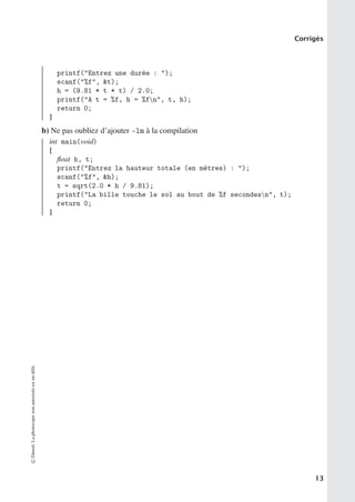 Corrigés
printf(Entrez une durée : );
scanf(%f, t);
h = (9.81 * t * t) / 2.0;
printf(A t = %f, h = %fn, t, h);
return 0;
}
b) Ne pas oubliez d’ajouter -lm à la compilation
int main(void)
{
float h, t;
printf(Entrez la hauteur totale (en mètres) : );
scanf(%f, h);
t = sqrt(2.0 * h / 9.81);
printf(La bille touche le sol au bout de %f secondesn, t);
return 0;
}
©
Dunod.
La
photocopie
non
autorisée
est
un
délit.
13
 