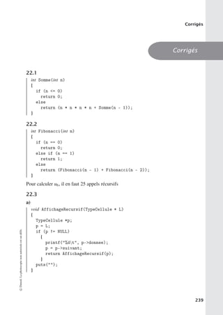 Corrigés
Corrigés
22.1
int Somme(int n)
{
if (n = 0)
return 0;
else
return (n * n * n * n + Somme(n - 1));
}
22.2
int Fibonacci(int n)
{
if (n == 0)
return 0;
else if (n == 1)
return 1;
else
return (Fibonacci(n - 1) + Fibonacci(n - 2));
}
Pour calculer u6, il en faut 25 appels récursifs
22.3
a)
void AffichageRecursif(TypeCellule * L)
{
TypeCellule *p;
p = L;
if (p != NULL)
{
printf(%dt, p-donnee);
p = p-suivant;
return AffichageRecursif(p);
}
puts();
}
©
Dunod.
La
photocopie
non
autorisée
est
un
délit.
239
 