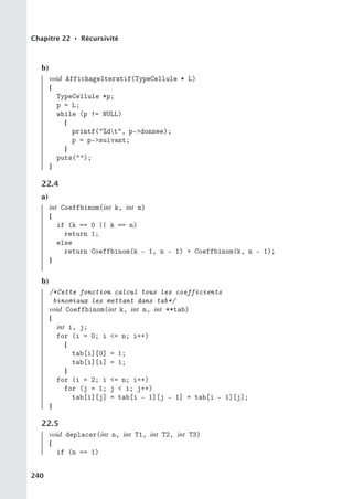 Chapitre 22 • Récursivité
b)
void AffichageIteratif(TypeCellule * L)
{
TypeCellule *p;
p = L;
while (p != NULL)
{
printf(%dt, p-donnee);
p = p-suivant;
}
puts();
}
22.4
a)
int Coeffbinom(int k, int n)
{
if (k == 0 || k == n)
return 1;
else
return Coeffbinom(k - 1, n - 1) + Coeffbinom(k, n - 1);
}
b)
/*Cette fonction calcul tous les coefficients
binomiaux les mettant dans tab*/
void Coeffbinom(int k, int n, int **tab)
{
int i, j;
for (i = 0; i = n; i++)
{
tab[i][0] = 1;
tab[i][i] = 1;
}
for (i = 2; i = n; i++)
for (j = 1; j  i; j++)
tab[i][j] = tab[i - 1][j - 1] + tab[i - 1][j];
}
22.5
void deplacer(int n, int T1, int T2, int T3)
{
if (n == 1)
240
 