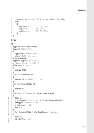 Corrigés
printf(De la tour %d à la tour %dn, T1, T2);
else
{
deplacer(n - 1, T1, T3, T2);
deplacer(1, T1, T2, T3);
deplacer(n - 1, T3, T2, T1);
}
}
22.6
a)
typedef char TypeDonnee;
typedef struct Cell
{
TypeDonnee donnee[20];
struct Cell *suivant;
} TypeCellule;
typedef TypeCellule *Pile;
/* Créer une pile vide */
Pile initialiser()
{
return NULL;
}
char EstVide(Pile P)
{
return (P == NULL) ? 1 : 0;
}
char EstPleine(Pile P)
{
return 0;
}
void Empiler(Pile * pP, TypeDonnee * elem)
{
Pile q;
q = (TypeCellule *) malloc(sizeof(TypeCellule));
strcpy(q-donnee, elem);
q-suivant = *pP;
*pP = q;
}
char Depiler(Pile * pP, TypeDonnee * pelem)
{
Pile q;
if (EstVide(*pP))
©
Dunod.
La
photocopie
non
autorisée
est
un
délit.
241
 