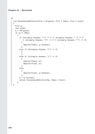 Chapitre 22 • Récursivité
c)
void ParentheseEnPrefixe(Pile * Original, Pile * Cumul, Pile * final)
{
Pile q;
char a[20];
q = *Original;
if (q != NULL)
{
if (strcmp(q-donnee, +) == 0 || strcmp(q-donnee, -) == 0
|| strcmp(q-donnee, *) == 0 || strcmp(q-donnee, /) == 0)
{
Empiler(Cumul, q-donnee);
}
else if (strcmp(q-donnee, )) == 0)
{
}
else if (strcmp(q-donnee, () == 0)
{
Depiler(Cumul, a);
Empiler(final, a);
}
else
{
Empiler(final, q-donnee);
}
q = q-suivant;
return ParentheseEnPrefixe(q, Cumul, final);
}
}
244
 