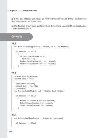 Chapitre 23 • Arbres binaires
g) Écrire une fonction qui charge en mémoire un dictionnaire donné sous forme de
liste de mots dans un fichier texte.
h) Que faudrait-il faire pour que les mots du dictionnaire sauvegardé soit rangés dans
l’ordre alphabétique ?
Corrigés
23.1
void Recherchen(TypeNoeud * racine, int n, int *retour)
{
if (racine != NULL)
{
if (racine-donnee == n)
*retour = 1;
Recherchen(racine-fg, n, retour);
Recherchen(racine-fd, n, retour);
}
}
23.2
typedef float TypeDonnee;
typedef struct Cell
{
TypeDonnee donnee;
struct Cell *fg, *fd;
} TypeNoeud;
void CalculSomme(TypeNoeud * racine, float *somme)
{
if (racine != NULL)
{
*somme = *somme + racine-donnee;
CalculSomme(racine-fg, somme);
CalculSomme(racine-fd, somme);
}
}
23.3
void CalculMax(TypeNoeud * racine, int *maximum)
{
if (racine != NULL)
{
252
 