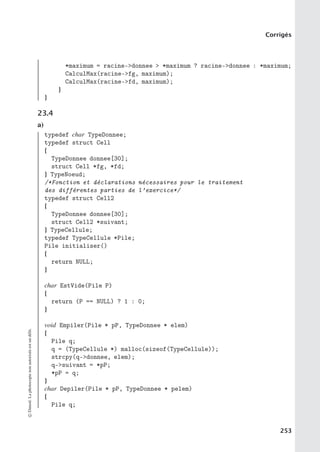 Corrigés
*maximum = racine-donnee  *maximum ? racine-donnee : *maximum;
CalculMax(racine-fg, maximum);
CalculMax(racine-fd, maximum);
}
}
23.4
a)
typedef char TypeDonnee;
typedef struct Cell
{
TypeDonnee donnee[30];
struct Cell *fg, *fd;
} TypeNoeud;
/*Fonction et déclarations nécessaires pour le traitement
des différentes parties de l’exercice*/
typedef struct Cell2
{
TypeDonnee donnee[30];
struct Cell2 *suivant;
} TypeCellule;
typedef TypeCellule *Pile;
Pile initialiser()
{
return NULL;
}
char EstVide(Pile P)
{
return (P == NULL) ? 1 : 0;
}
void Empiler(Pile * pP, TypeDonnee * elem)
{
Pile q;
q = (TypeCellule *) malloc(sizeof(TypeCellule));
strcpy(q-donnee, elem);
q-suivant = *pP;
*pP = q;
}
char Depiler(Pile * pP, TypeDonnee * pelem)
{
Pile q;
©
Dunod.
La
photocopie
non
autorisée
est
un
délit.
253
 